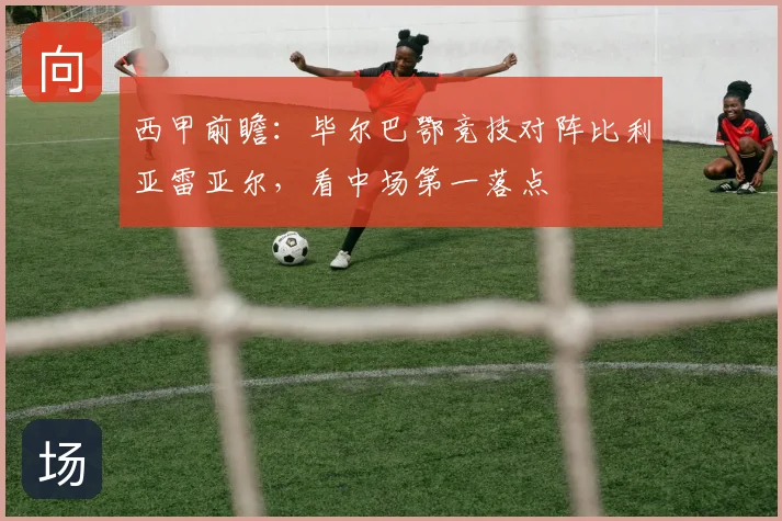西甲前瞻:毕尔巴鄂竞技对阵比利亚雷亚尔,看中场第一落点